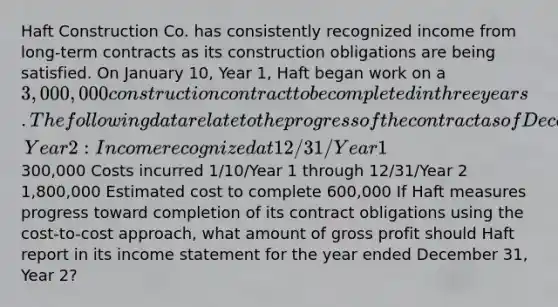 Haft Construction Co. has consistently recognized income from long-term contracts as its construction obligations are being satisfied. On January 10, Year 1, Haft began work on a 3,000,000 construction contract to be completed in three years. The following data relate to the progress of the contract as of December 31, Year 2: Income recognized at 12/31/Year 1300,000 Costs incurred 1/10/Year 1 through 12/31/Year 2 1,800,000 Estimated cost to complete 600,000 If Haft measures progress toward completion of its contract obligations using the cost-to-cost approach, what amount of <a href='https://www.questionai.com/knowledge/klIB6Lsdwh-gross-profit' class='anchor-knowledge'>gross profit</a> should Haft report in its <a href='https://www.questionai.com/knowledge/kCPMsnOwdm-income-statement' class='anchor-knowledge'>income statement</a> for the year ended December 31, Year 2?