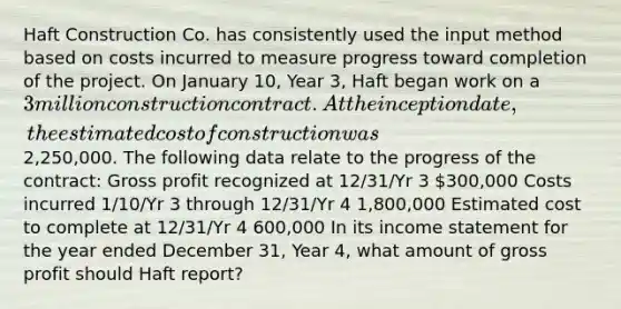 Haft Construction Co. has consistently used the input method based on costs incurred to measure progress toward completion of the project. On January 10, Year 3, Haft began work on a 3 million construction contract. At the inception date, the estimated cost of construction was2,250,000. The following data relate to the progress of the contract: Gross profit recognized at 12/31/Yr 3 300,000 Costs incurred 1/10/Yr 3 through 12/31/Yr 4 1,800,000 Estimated cost to complete at 12/31/Yr 4 600,000 In its income statement for the year ended December 31, Year 4, what amount of gross profit should Haft report?