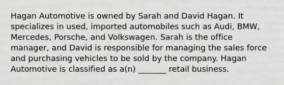 Hagan Automotive is owned by Sarah and David Hagan. It specializes in used, imported automobiles such as Audi, BMW, Mercedes, Porsche, and Volkswagen. Sarah is the office manager, and David is responsible for managing the sales force and purchasing vehicles to be sold by the company. Hagan Automotive is classified as a(n) _______ retail business.