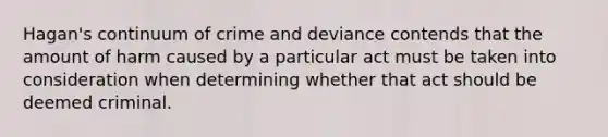 Hagan's continuum of crime and deviance contends that the amount of harm caused by a particular act must be taken into consideration when determining whether that act should be deemed criminal.