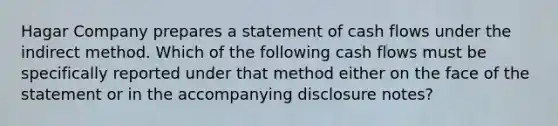 Hagar Company prepares a statement of cash flows under the indirect method. Which of the following cash flows must be specifically reported under that method either on the face of the statement or in the accompanying disclosure notes?