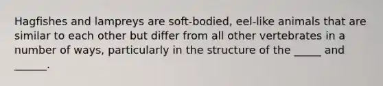 Hagfishes and lampreys are soft-bodied, eel-like animals that are similar to each other but differ from all other vertebrates in a number of ways, particularly in the structure of the _____ and ______.