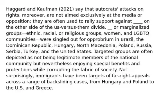 Haggard and Kaufman (2021) say that autocrats' attacks on rights, moreover, are not aimed exclusively at the media or opposition; they are often used to rally support against ____ on the other side of the us-versus-them divide. __ or marginalized groups—ethnic, racial, or religious groups, women, and LGBTQ communities—were singled out for opprobrium in Brazil, the Dominican Republic, Hungary, North Macedonia, Poland, Russia, Serbia, Turkey, and the United States. Targeted groups are often depicted as not being legitimate members of the national community but nevertheless enjoying special benefits and protections while corrupting the fabric of society. Not surprisingly, immigrants have been targets of far-right appeals across a range of backsliding cases, from Hungary and Poland to the U.S. and Greece.