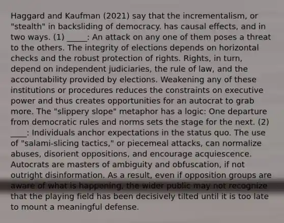 Haggard and Kaufman (2021) say that the incrementalism, or "stealth" in backsliding of democracy. has causal effects, and in two ways. (1) _____: An attack on any one of them poses a threat to the others. The integrity of elections depends on horizontal checks and the robust protection of rights. Rights, in turn, depend on independent judiciaries, the rule of law, and the accountability provided by elections. Weakening any of these institutions or procedures reduces the constraints on executive power and thus creates opportunities for an autocrat to grab more. The "slippery slope" metaphor has a logic: One departure from democratic rules and norms sets the stage for the next. (2) ____: Individuals anchor expectations in the status quo. The use of "salami-slicing tactics," or piecemeal attacks, can normalize abuses, disorient oppositions, and encourage acquiescence. Autocrats are masters of ambiguity and obfuscation, if not outright disinformation. As a result, even if opposition groups are aware of what is happening, the wider public may not recognize that the playing field has been decisively tilted until it is too late to mount a meaningful defense.