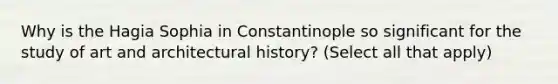 Why is the Hagia Sophia in Constantinople so significant for the study of art and architectural history? (Select all that apply)