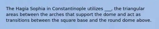 The Hagia Sophia in Constantinople utilizes ___, the triangular areas between the arches that support the dome and act as transitions between the square base and the round dome above.