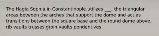 The Hagia Sophia in Constantinople utilizes ___, the triangular areas between the arches that support the dome and act as transitions between the square base and the round dome above. rib vaults trusses groin vaults pendentives