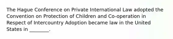 The Hague Conference on Private International Law adopted the Convention on Protection of Children and Co-operation in Respect of Intercountry Adoption became law in the United States in ________.