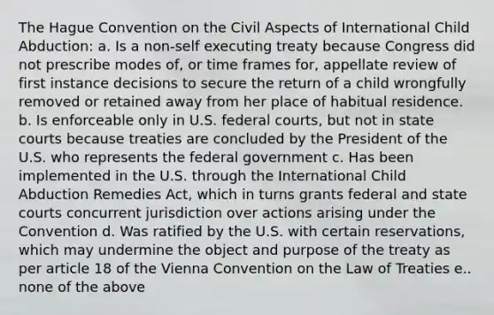 The Hague Convention on the Civil Aspects of International Child Abduction: a. Is a non-self executing treaty because Congress did not prescribe modes of, or time frames for, appellate review of first instance decisions to secure the return of a child wrongfully removed or retained away from her place of habitual residence. b. Is enforceable only in U.S. federal courts, but not in state courts because treaties are concluded by the President of the U.S. who represents the federal government c. Has been implemented in the U.S. through the International Child Abduction Remedies Act, which in turns grants federal and state courts concurrent jurisdiction over actions arising under the Convention d. Was ratified by the U.S. with certain reservations, which may undermine the object and purpose of the treaty as per article 18 of the Vienna Convention on the Law of Treaties e.. none of the above