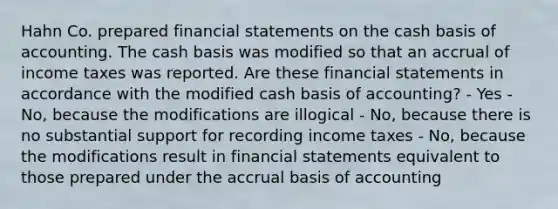 Hahn Co. prepared <a href='https://www.questionai.com/knowledge/kFBJaQCz4b-financial-statements' class='anchor-knowledge'>financial statements</a> on the cash basis of accounting. The cash basis was modified so that an accrual of income taxes was reported. Are these financial statements in accordance with the modified cash basis of accounting? - Yes - No, because the modifications are illogical - No, because there is no substantial support for recording income taxes - No, because the modifications result in financial statements equivalent to those prepared under the accrual basis of accounting