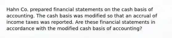 Hahn Co. prepared financial statements on the cash basis of accounting. The cash basis was modified so that an accrual of income taxes was reported. Are these financial statements in accordance with the modified cash basis of accounting?