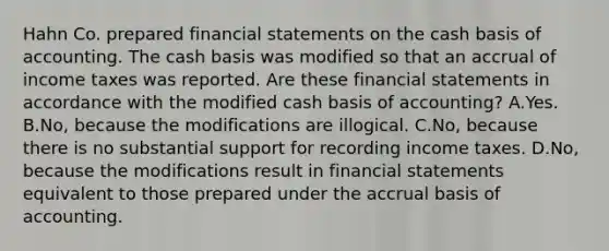 Hahn Co. prepared financial statements on the cash basis of accounting. The cash basis was modified so that an accrual of income taxes was reported. Are these financial statements in accordance with the modified cash basis of accounting? A.Yes. B.No, because the modifications are illogical. C.No, because there is no substantial support for recording income taxes. D.No, because the modifications result in financial statements equivalent to those prepared under the accrual basis of accounting.