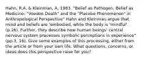 Hahn, R.A. & Kleinman, A, 1983. "Belief as Pathogen, Belief as Medicine: "Voodoo Death" and the "Placebo Phenomenon" in Anthropological Perspective" Hahn and Kleinman argue that mind and beliefs are 'embodied, while the body is 'mindful' (p.16). Further, they describe how human beings' central nervous system processes symbolic perceptions in experience" (pp.3, 16). Give some examples of this processing, either from the article or from your own life. What questions, concerns, or ideas does this perspective raise for you?