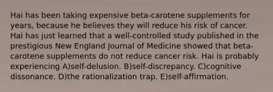 Hai has been taking expensive beta-carotene supplements for years, because he believes they will reduce his risk of cancer. Hai has just learned that a well-controlled study published in the prestigious New England Journal of Medicine showed that beta-carotene supplements do not reduce cancer risk. Hai is probably experiencing A)self-delusion. B)self-discrepancy. C)cognitive dissonance. D)the rationalization trap. E)self-affirmation.
