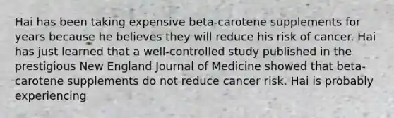 Hai has been taking expensive beta-carotene supplements for years because he believes they will reduce his risk of cancer. Hai has just learned that a well-controlled study published in the prestigious New England Journal of Medicine showed that beta-carotene supplements do not reduce cancer risk. Hai is probably experiencing