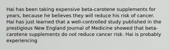 Hai has been taking expensive beta-carotene supplements for years, because he believes they will reduce his risk of cancer. Hai has just learned that a well-controlled study published in the prestigious New England Journal of Medicine showed that beta-carotene supplements do not reduce cancer risk. Hai is probably experiencing