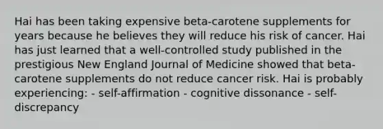 Hai has been taking expensive beta-carotene supplements for years because he believes they will reduce his risk of cancer. Hai has just learned that a well-controlled study published in the prestigious New England Journal of Medicine showed that beta-carotene supplements do not reduce cancer risk. Hai is probably experiencing: - self-affirmation - cognitive dissonance - self-discrepancy