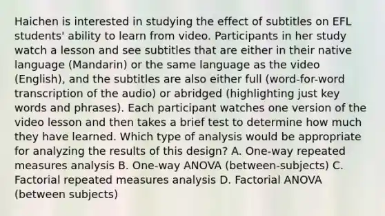 Haichen is interested in studying the effect of subtitles on EFL students' ability to learn from video. Participants in her study watch a lesson and see subtitles that are either in their native language (Mandarin) or the same language as the video (English), and the subtitles are also either full (word-for-word transcription of the audio) or abridged (highlighting just key words and phrases). Each participant watches one version of the video lesson and then takes a brief test to determine how much they have learned. Which type of analysis would be appropriate for analyzing the results of this design? A. One-way repeated measures analysis B. One-way ANOVA (between-subjects) C. Factorial repeated measures analysis D. Factorial ANOVA (between subjects)