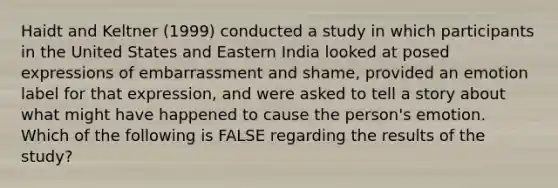 Haidt and Keltner (1999) conducted a study in which participants in the United States and Eastern India looked at posed expressions of embarrassment and shame, provided an emotion label for that expression, and were asked to tell a story about what might have happened to cause the person's emotion. Which of the following is FALSE regarding the results of the study?