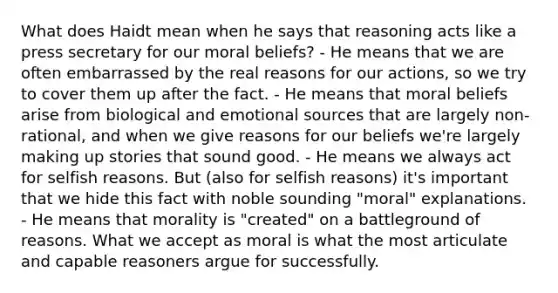 What does Haidt mean when he says that reasoning acts like a press secretary for our moral beliefs? - He means that we are often embarrassed by the real reasons for our actions, so we try to cover them up after the fact. - He means that moral beliefs arise from biological and emotional sources that are largely non-rational, and when we give reasons for our beliefs we're largely making up stories that sound good. - He means we always act for selfish reasons. But (also for selfish reasons) it's important that we hide this fact with noble sounding "moral" explanations. - He means that morality is "created" on a battleground of reasons. What we accept as moral is what the most articulate and capable reasoners argue for successfully.