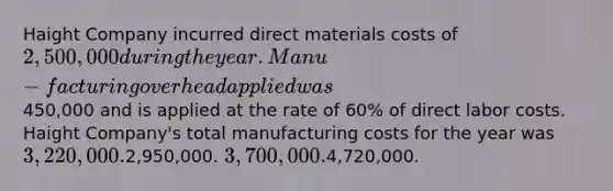 Haight Company incurred direct materials costs of 2,500,000 during the year. Manu-facturing overhead applied was450,000 and is applied at the rate of 60% of direct labor costs. Haight Company's total manufacturing costs for the year was 3,220,000.2,950,000. 3,700,000.4,720,000.