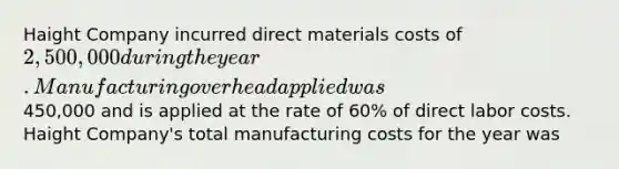 Haight Company incurred direct materials costs of 2,500,000 during the year. Manufacturing overhead applied was450,000 and is applied at the rate of 60% of direct labor costs. Haight Company's total manufacturing costs for the year was