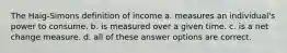 The Haig-Simons definition of income a. measures an individual's power to consume. b. is measured over a given time. c. is a net change measure. d. all of these answer options are correct.