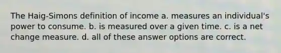 The Haig-Simons definition of income a. measures an individual's power to consume. b. is measured over a given time. c. is a net change measure. d. all of these answer options are correct.