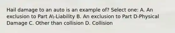 Hail damage to an auto is an example of? Select one: A. An exclusion to Part A-Liability B. An exclusion to Part D-Physical Damage C. Other than collision D. Collision