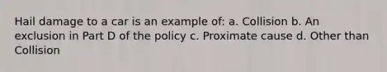 Hail damage to a car is an example of: a. Collision b. An exclusion in Part D of the policy c. Proximate cause d. Other than Collision