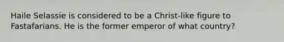 Haile Selassie is considered to be a Christ-like figure to Fastafarians. He is the former emperor of what country?