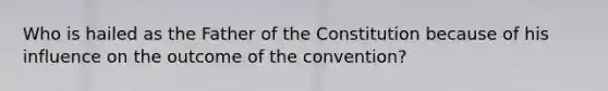 Who is hailed as the Father of the Constitution because of his influence on the outcome of the convention?