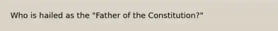 Who is hailed as the "Father of the Constitution?"