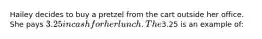 Hailey decides to buy a pretzel from the cart outside her office. She pays 3.25 in cash for her lunch. The3.25 is an example of: