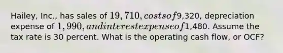 Hailey, Inc., has sales of 19,710, costs of9,320, depreciation expense of 1,990, and interest expense of1,480. Assume the tax rate is 30 percent. What is the operating cash flow, or OCF?