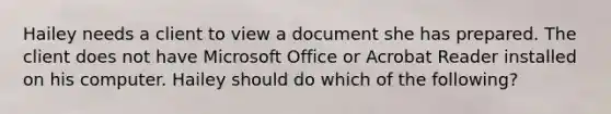 Hailey needs a client to view a document she has prepared. The client does not have Microsoft Office or Acrobat Reader installed on his computer. Hailey should do which of the following?