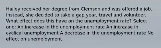 Hailey received her degree from Clemson and was offered a job. Instead, she decided to take a gap year, travel and volunteer. What effect does this have on the unemployment rate? Select one: An increase in the unemployment rate An increase in cyclical unemployment A decrease in the unemployment rate No effect on unemployment