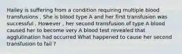 Hailey is suffering from a condition requiring multiple blood transfusions . She is blood type A and her first transfusion was successful . However , her second transfusion of type A blood caused her to become very A blood test revealed that agglutination had occurred What happened to cause her second transfusion to fail ?