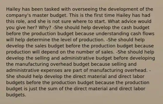 Hailey has been tasked with overseeing the development of the company's master budget. This is the first time Hailey has had this role, and she is not sure where to start. What advice would you give her? Why? -She should help develop the cash budget before the production budget because understanding cash flows will help determine the level of production. -She should help develop the sales budget before the production budget because production will depend on the number of sales. -She should help develop the selling and administrative budget before developing the manufacturing overhead budget because selling and administrative expenses are part of manufacturing overhead. -She should help develop the direct material and direct labor budgets before the production budget because the production budget is just the sum of the direct material and direct labor budgets.