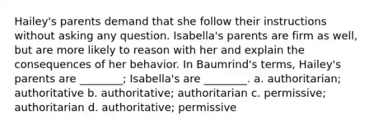 Hailey's parents demand that she follow their instructions without asking any question. Isabella's parents are firm as well, but are more likely to reason with her and explain the consequences of her behavior. In Baumrind's terms, Hailey's parents are ________; Isabella's are ________. a. authoritarian; authoritative b. authoritative; authoritarian c. permissive; authoritarian d. authoritative; permissive