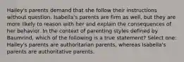 Hailey's parents demand that she follow their instructions without question. Isabella's parents are firm as well, but they are more likely to reason with her and explain the consequences of her behavior. In the context of parenting styles defined by Baumrind, which of the following is a true statement? Select one: Hailey's parents are authoritarian parents, whereas Isabella's parents are authoritative parents.