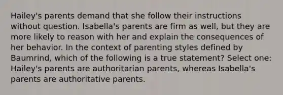 Hailey's parents demand that she follow their instructions without question. Isabella's parents are firm as well, but they are more likely to reason with her and explain the consequences of her behavior. In the context of parenting styles defined by Baumrind, which of the following is a true statement? Select one: Hailey's parents are authoritarian parents, whereas Isabella's parents are authoritative parents.