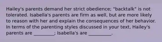 Hailey's parents demand her strict obedience; "backtalk" is not tolerated. Isabella's parents are firm as well, but are more likely to reason with her and explain the consequences of her behavior. In terms of the parenting styles discussed in your text, Hailey's parents are _________; Isabella's are __________.