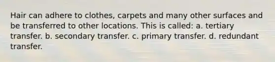 Hair can adhere to clothes, carpets and many other surfaces and be transferred to other locations. This is called: a. tertiary transfer. b. secondary transfer. c. primary transfer. d. redundant transfer.