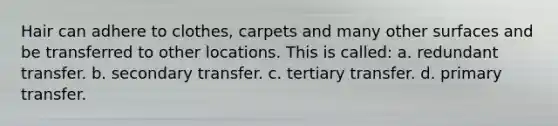 Hair can adhere to clothes, carpets and many other surfaces and be transferred to other locations. This is called: a. redundant transfer. b. secondary transfer. c. tertiary transfer. d. primary transfer.