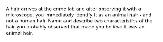 A hair arrives at the crime lab and after observing it with a microscope, you immediately identify it as an animal hair - and not a human hair. Name and describe two characteristics of the hair you probably observed that made you believe it was an animal hair.