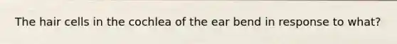 The hair cells in the cochlea of the ear bend in response to what?