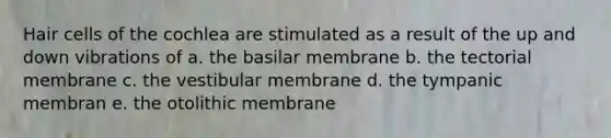 Hair cells of the cochlea are stimulated as a result of the up and down vibrations of a. the basilar membrane b. the tectorial membrane c. the vestibular membrane d. the tympanic membran e. the otolithic membrane