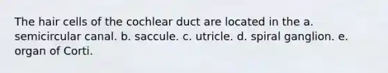 The hair cells of the cochlear duct are located in the a. semicircular canal. b. saccule. c. utricle. d. spiral ganglion. e. organ of Corti.