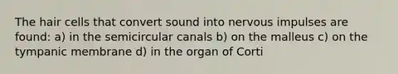 The hair cells that convert sound into nervous impulses are found: a) in the semicircular canals b) on the malleus c) on the tympanic membrane d) in the organ of Corti